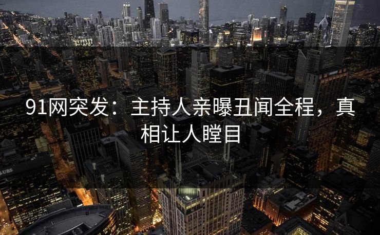 91网突发：主持人亲曝丑闻全程，真相让人瞠目
