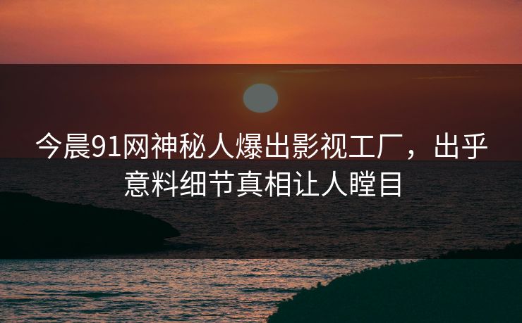 今晨91网神秘人爆出影视工厂，出乎意料细节真相让人瞠目