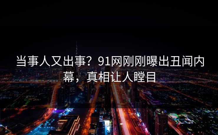 当事人又出事？91网刚刚曝出丑闻内幕，真相让人瞠目
