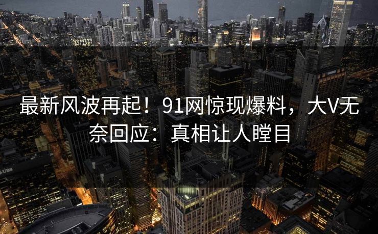 最新风波再起！91网惊现爆料，大V无奈回应：真相让人瞠目
