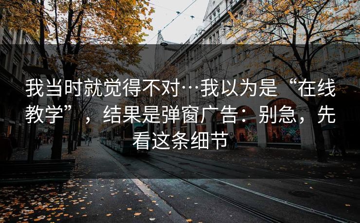 我当时就觉得不对…我以为是“在线教学”，结果是弹窗广告：别急，先看这条细节