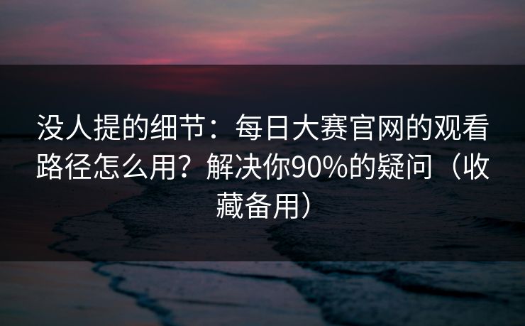没人提的细节：每日大赛官网的观看路径怎么用？解决你90%的疑问（收藏备用）