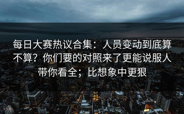 每日大赛热议合集：人员变动到底算不算？你们要的对照来了更能说服人带你看全；比想象中更狠