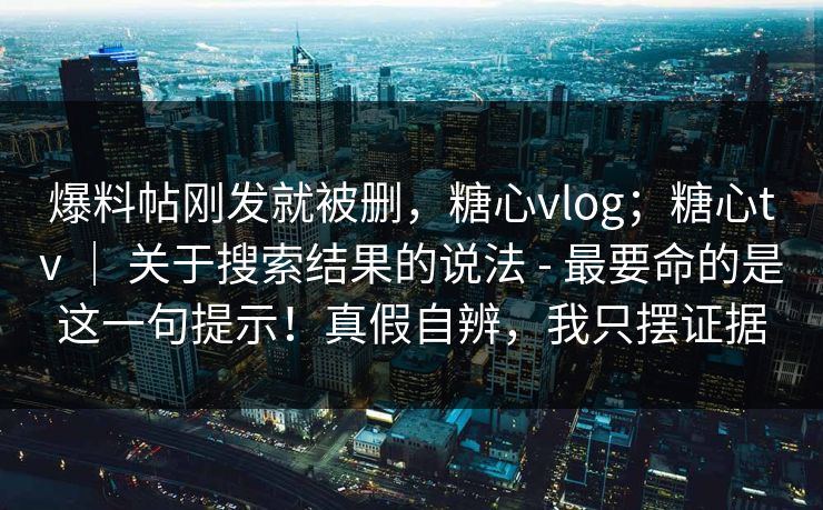 爆料帖刚发就被删，糖心vlog；糖心tv ｜ 关于搜索结果的说法 - 最要命的是这一句提示！真假自辨，我只摆证据
