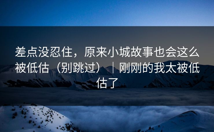 差点没忍住，原来小城故事也会这么被低估（别跳过）｜刚刚的我太被低估了