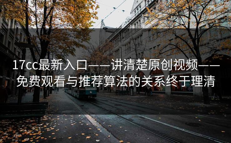 17cc最新入口——讲清楚原创视频——免费观看与推荐算法的关系终于理清