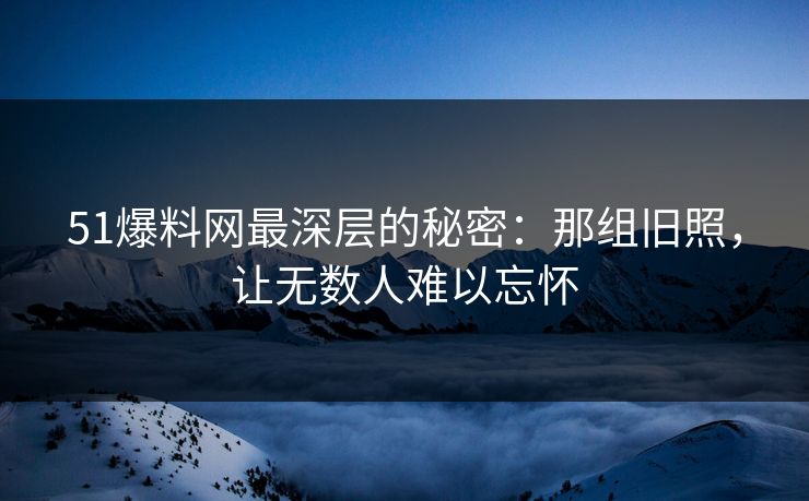 51爆料网最深层的秘密：那组旧照，让无数人难以忘怀